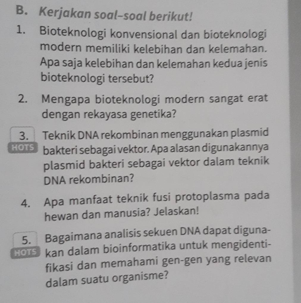 Kerjakan soal-soal berikut! 
1. Bioteknologi konvensional dan bioteknologi 
modern memiliki kelebihan dan kelemahan. 
Apa saja kelebihan dan kelemahan kedua jenis 
bioteknologi tersebut? 
2. Mengapa bioteknologi modern sangat erat 
dengan rekayasa genetika? 
3. Teknik DNA rekombinan menggunakan plasmid 
HOTS bakteri sebagai vektor. Apa alasan digunakannya 
plasmid bakteri sebagai vektor dalam teknik 
DNA rekombinan? 
4. Apa manfaat teknik fusi protoplasma pada 
hewan dan manusia? Jelaskan! 
5. Bagaimana analisis sekuen DNA dapat diguna- 
HoTS kan dalam bioinformatika untuk mengidenti- 
fikasi dan memahami gen-gen yang relevan 
dalam suatu organisme?