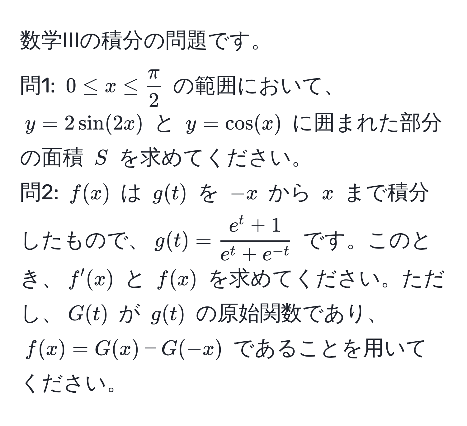 数学IIIの積分の問題です。  
問1: $0 ≤ x ≤  π/2 $ の範囲において、$y = 2sin(2x)$ と $y = cos(x)$ に囲まれた部分の面積 $S$ を求めてください。  
問2: $f(x)$ は $g(t)$ を $-x$ から $x$ まで積分したもので、$g(t) = frace^(t + 1)e^(t + e^-t)$ です。このとき、$f'(x)$ と $f(x)$ を求めてください。ただし、$G(t)$ が $g(t)$ の原始関数であり、$f(x) = G(x) - G(-x)$ であることを用いてください。