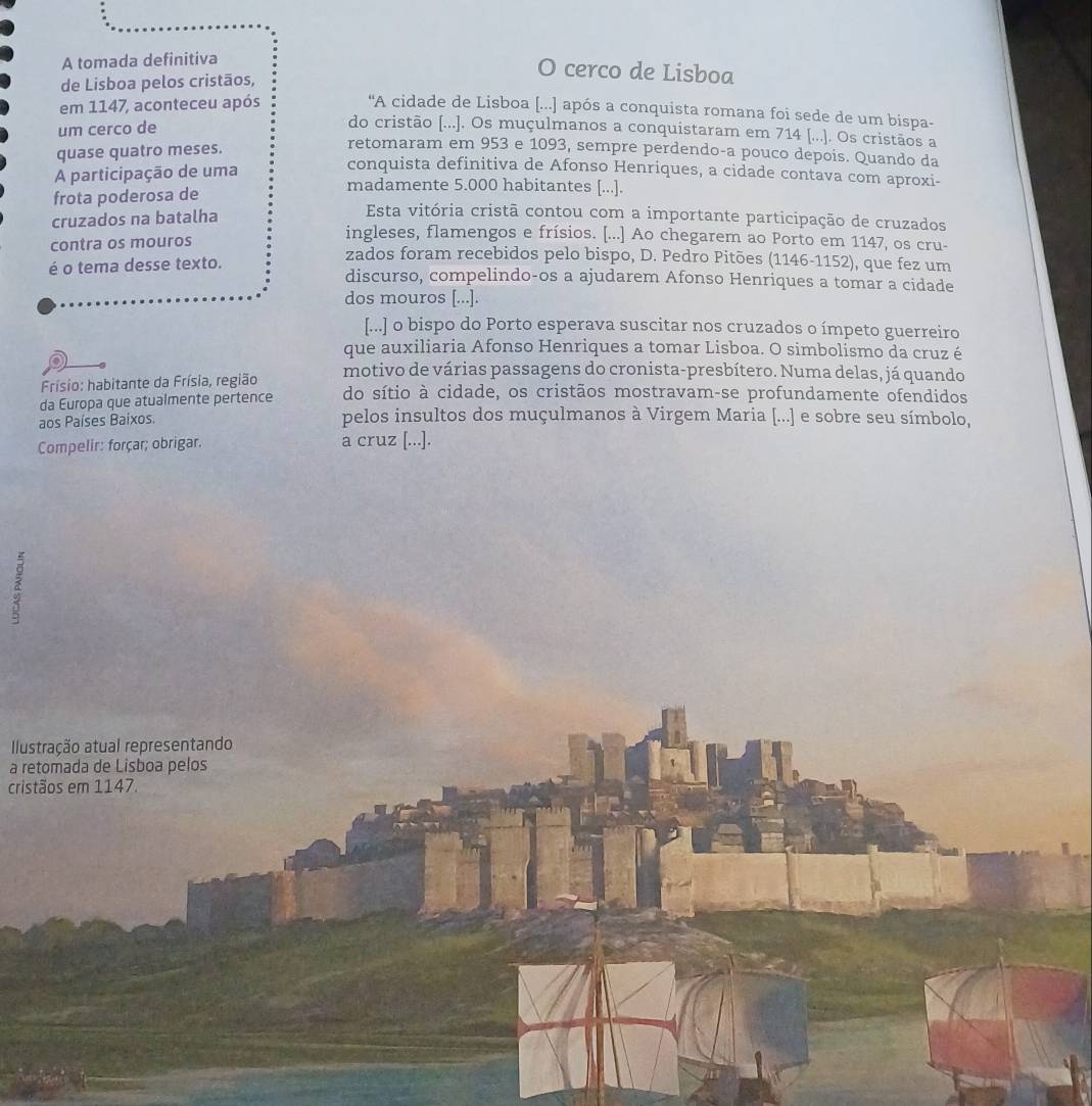 A tomada definitiva
de Lisboa pelos cristãos,
O cerco de Lisboa
em 1147, aconteceu após
“A cidade de Lisboa [...] após a conquista romana foi sede de um bispa-
um cerco de
do cristão [...]. Os muçulmanos a conquistaram em 714 [.... Os cristãos a
quase quatro meses.
retomaram em 953 e 1093, sempre perdendo-a pouco depois. Quando da
conquista definitiva de Afonso Henriques, a cidade contava com aproxi-
A participação de uma madamente 5.000 habitantes [...].
frota poderosa de
cruzados na batalha
Esta vitória cristã contou com a importante participação de cruzados
contra os mouros
ingleses, flamengos e frísios. [...] Ao chegarem ao Porto em 1147, os cru-
zados foram recebidos pelo bispo, D. Pedro Pitões (1146-1152), que fez um
é o tema desse texto. discurso, compelindo-os a ajudarem Afonso Henriques a tomar a cidade
dos mouros [...].
[...] o bispo do Porto esperava suscitar nos cruzados o ímpeto guerreiro
que auxiliaria Afonso Henriques a tomar Lisboa. O simbolismo da cruz é
Frísio: habitante da Frísia, região motivo de várias passagens do cronista-presbítero. Numa delas, já quando
da Europa que atualmente pertence do sítio à cidade, os cristãos mostravam-se profundamente ofendidos
aos Países Baixos. pelos insultos dos muçulmanos à Virgem Maria [...] e sobre seu símbolo,
Compelir: forçar; obrigar. a cruz [...].
Ilustração atual representando
a retomada de Lisboa pelos
cristãos em 1147.