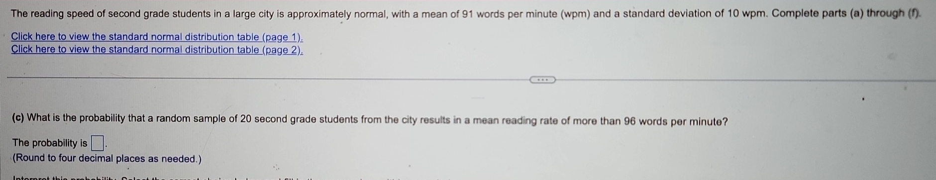 The reading speed of second grade students in a large city is approximately normal, with a mean of 91 words per minute (wpm) and a standard deviation of 10 wpm. Complete parts (a) through (f) 
Click here to view the standard normal distribution table (page 1). 
Click here to view the standard normal distribution table (page 2). 
(c) What is the probability that a random sample of 20 second grade students from the city results in a mean reading rate of more than 96 words per minute? 
The probability is □ . 
(Round to four decimal places as needed.)