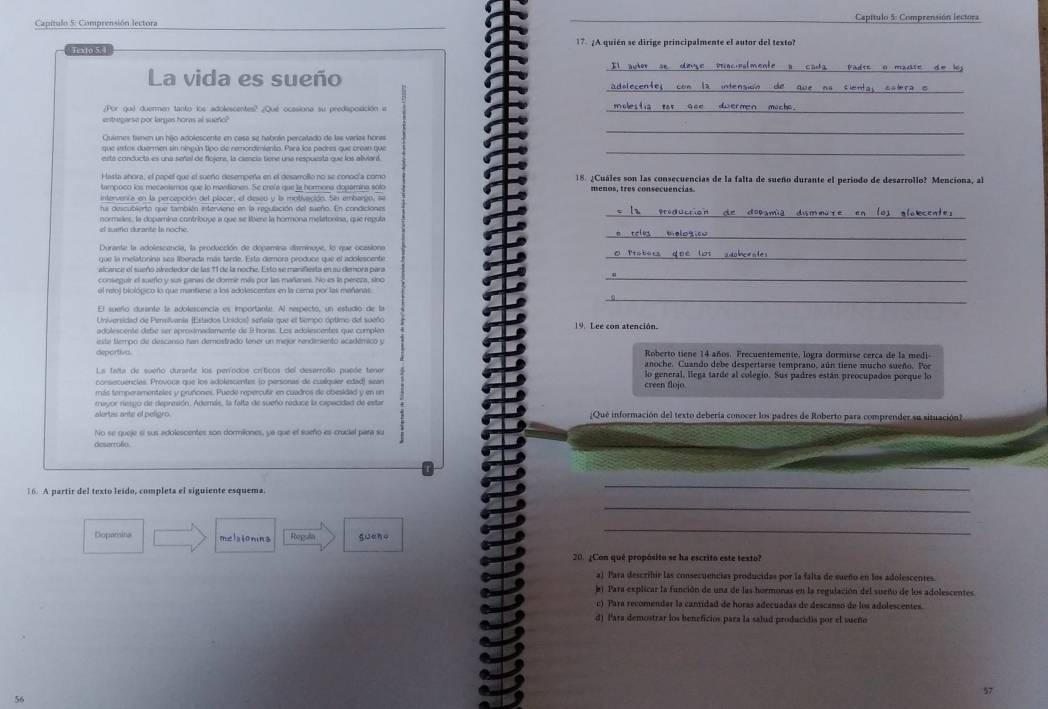 Capítulo 5: Comprensión lectora  Capítulo 5: Comprensión lectora
Texto 5, 4 17 ¿A quién se dirige principalmente el autor del texto?
_
La vida es sueño
_
/Por que duermen tanto los adolescentes? ¿Qué ocasiona su predaposición a_
_
entregarse por largas horas al sueño?
Quimes famen un hijo adolescente en casa se habuín percalado de las varías horas
está conducta es una señal de flojera, la ciencia tiene una respuesta que los aliviard.
_
18. ¿Cuáles son las consecuencias de la falta de sueño durante el período de desarrollo? Menciona, al
tampoco los mecenismos que lo mantiones. Se crefa que la hormona dopamina solo menos, tres consecuencias
intervenca en la percepción del placer, el desed y la motivación. Sin embargo 
ha descubierto que también interviene en la regulación del sueño. En condiciones
normales, la dopamina contribuye a que se libere la hommona melatonisa, que regula _dopamia dismmore en los alsecentes
_
el sueo durante la noche.
Durante la adolescancia, la producción de docamina disminuue, lo que ocatións
que la melatonina sea liberada más tarde. Esta demora produce que el adolescente
_
alcance el sueño airededor de las 11 de la noche. Esto se manifiesta en su demora para
conseguir el sueño y sus panas de dorme más por las mañanas. No es la peseza, sino
_
_
el refoj biológico lo que mantiene a los adolescentes en la cama por las mañanas
El sueño durante la adolescencía es importante. Al nespecto, un estudió de la
Universidad de Pensivania (Estados Unidos) señala que el tiempo óptimo del sueño 19. Lee con atención.
adolescente debe ser aproximadamente de 9 horas. Los adolescentes que cumplen
eite tlempo de descanso fan demostrado tener un mejor rendemiento académicó y
deportive. Roberto tiene 14 años. Frecuentemente, logra dormirse cerca de la medi-
anoche. Cuando debe despertarse temprano, aún tiene mucho sueño. Por
La falta de sueño durante los períodos críticos del desarroño puese tena lo general, llega tarde al colegio. Sus padres están preocupados porque lo
consecuencias. Provoca que los adolescentes (o personas de cualíquier edad) sean
más temperamentales y pruñones. Puede repercutir en cuadros de obesidad y en un creen flojo.
rayor respo de depresión. Además, la falta de sueño raduce la capacidad de estar
alertas ante el peligro ¡Que información del texto debería conocer los padres de Roberto para comprender su situación]
No se queje si sus adolescentes son dormiliones, ya que el surño es crucial para su
deserrafiu
16. A partir del texto leido, completa el siguiente esquema.
_
_
Dopansina melsiomina Repsla gueno
_
20. ¿Con qué propósito se ha escrito este texto?
a) Para describir las consecuencias producidas por la falta de sueño en los adolescentes.
b). Para explicar la función de una de las hormonas en la regulación del sueño de los adolescentes.
c) Para recomendar la cantidad de horas adecuadas de descanso de los adolescentes.
d) Para demostrar los beneficios para la salud producidis por el sueño
57
56