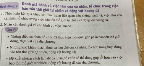 Hoạt động 7 Đánh giá hành vi, việc làm của cá nhân, tổ chức trong việc 
bảo tồn thế giới tự nhiên và động vật hoang dã 
1. Thảo luận kết quả khảo sát thực trạng liên quan đến những hành vi, việc làm của 
cá nhân, tổ chức trong việc bảo tồn thể giới tự nhiên và động vật hoang đã. 
2. Nhận xét, đánh giá về các hành vi, việc làm đó. 
Gợi ý : 
Những điều cá nhân, tổ chức đã thực hiện hiệu quả, góp phần bảo tồn thể giới 
động, thực vật của địa phương; 
+ Những khó khăn, thách thức và han chế của cá nhân, tổ chức trong hoạt động 
bảo tồn thể giới tự nhiên, động vật hoang dã; 
Đề xuất những cách làm để cá nhân, tổ chức có thể đóng góp tốt hơn vào việc 
bảo tồn thế giới tự nhiên, động vật hoang dã của địa phương;