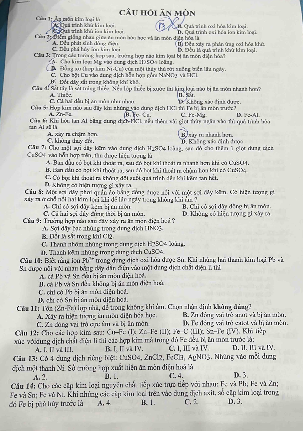 câu hỏi ăn mòn
Câu 1: Ăn môn kim loại là
A Quá trình khử kim loại. B. Quá trình oxi hóa kim loại.
Ca  Quá trình khử ion kim loại. D. Quá trình oxi hóa ion kim loại.
Câu 2: Điểm giống nhau giữa ăn mòn hóa học và ăn mòn điện hóa là
A. Đều phát sinh dòng điện. B Đều xảy ra phản ứng oxi hóa khử.
C. Đều phá hủy ion kim loại. D. Đều là quá trình khử kim loại.
Câu 3: Trong các trường hợp sau, trường hợp nào kim lọai bị ăn mòn điện hóa?
A. Cho kim loại Mg vào dung dịch H2SO4 loãng.
B Đồng xu (hợp kim Ni-Cu) của một thủy thủ rớt xuống biển lâu ngày.
C. Cho bột Cu vào dung dịch hỗn hợp gồm NaNO3 và HCl.
Đ. Đốt dây sắt trong không khí khô.
Câu 4: Sắt tây là sắt tráng thiếc. Nếu lớp thiếc bị xước thì kim loại nào bị ăn mòn nhanh hơn?
A. Thiếc. B. Sắt.
C. Cả hai đều bị ăn mòn như nhau. D. Không xác định được.
Câu 5: Hợp kim nào sau đây khi nhúng vào dung dịch HCl thì Fe bị ăn mòn trước?
A. Zn-Fe. B. e-Cu. C. Fe-Mg. D. Fe-Al.
Câu 6: Khi hòa tan Al bằng dung dịch HCl, nếu thêm vài giọt thủy ngân vào thì quá trình hòa
tan Al sẽ là
A. xảy ra chậm hơn. B xảy ra nhanh hơn.
C. không thay đổi. D. Không xác định được.
Câu 7: Cho một sợi dây kẽm vào dung dịch H2SO4 loãng, sau đó cho thêm 1 giọt dung dịch
CuSO4 vào hỗn hợp trên, thu được hiện tượng là
A. Ban đầu có bọt khí thoát ra, sau đó bọt khí thoát ra nhanh hơn khi có CuSO4.
B. Ban đầu có bọt khí thoát ra, sau đó bọt khí thoát ra chậm hơn khi có CuSO4.
C. Có bọt khí thoát ra không đổi suốt quá trình đến khi kẽm tan hết.
D. Không có hiện tượng gì xảy ra.
Câu 8: Một sợi dây phơi quần áo bằng đồng được nối với một sợi dây kẽm. Có hiện tượng gì
xảy ra ở chỗ nối hai kim lọai khi để lâu ngày trong không khí ẩm ?
A. Chỉ có sợi dây kẽm bị ăn mòn. B. Chỉ có sợi dây đồng bị ăn mòn.
C. Cả hai sợi dây đồng thời bị ăn mòn. D. Không có hiện tượng gì xảy ra.
Câu 9: Trường hợp nào sau đây xảy ra ăn mòn điện hoá ?
A. Sợi dây bạc nhúng trong dung dịch HNO3.
B. Đốt lá sắt trong khí Cl2.
C. Thanh nhôm nhúng trong dung dịch H2SO4 loãng.
D. Thanh kẽm nhúng trong dung dịch CuSO4.
Câu 10: Biết rằng ion Pb^(2+) trong dung dịch oxi hóa được Sn. Khi nhúng hai thanh kim loại Pb và
Sn được nối với nhau bằng dây dẫn điện vào một dung dịch chất điện li thì
A. cả Pb và Sn đều bị ăn mòn điện hoá.
B. cả Pb và Sn đều không bị ăn mòn điện hoá.
C. chỉ có Pb bị ăn mòn điện hoá.
D. chỉ có Sn bị ăn mòn điện hoá.
Câu 11: Tôn (Zn-Fe) lợp nhà, để trong không khí ẩm. Chọn nhận định không đúng?
A. Xảy ra hiện tượng ăn mòn điện hóa học. B. Zn đóng vai trò anot và bị ăn mòn.
C. Zn đóng vai trò cực âm và bị ăn mòn. D. Fe đóng vai trò catot và bị ăn mòn.
Câu 12: Cho các hợp kim sau: Cu-Fe (I); Zn-Fe (II); Fe-C (III); Sn-Fe (IV). Khi tiếp
xúc vớidung dịch chất điện li thì các hợp kim mà trong đó Fe đều bị ăn mòn trước là:
A. I, II và III. B. I, II và IV. C. I, III và IV. D. II, III và IV.
Câu 13: Có 4 dung dịch riêng biệt: CuSO4, ZnCl2, FeCl3, AgNO3. Nhúng vào mỗi dung
dịch một thanh Ni. Số trường hợp xuất hiện ăn mòn điện hoá là
A. 2. B. 1. C. 4. D. 3.
Câu 14: Cho các cặp kim loại nguyên chất tiếp xúc trực tiếp với nhau: Fe và Pb; Fe và Zn;
Fe và Sn; Fe và Ni. Khi nhúng các cặp kim loại trên vào dung dịch axit, số cặp kim loại trong
đó Fe bị phá hủy trước là A. 4. B. 1. C. 2. D. 3.