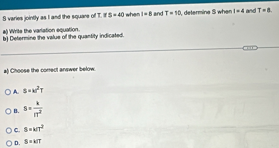 varies jointly as I and the square of T. If S=40 when I=8 and T=10 , determine S when I=4 and T=8. 
a) Write the variation equation.
b) Determine the value of the quantity indicated.
a) Choose the correct answer below.
A. S=kl^2T
B. S= k/IT^2 
C. S=kIT^2
D. S=kIT