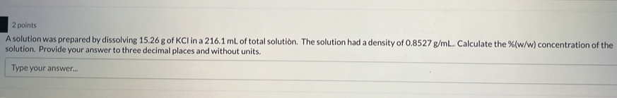 A solution was prepared by dissolving 15.26 g of KCI in a 216.1 mL of total solution. The solution had a density of 0.8527 g/mL.. Calculate the %(w/w) concentration of the 
solution. Provide your answer to three decimal places and without units. 
Type your answer...