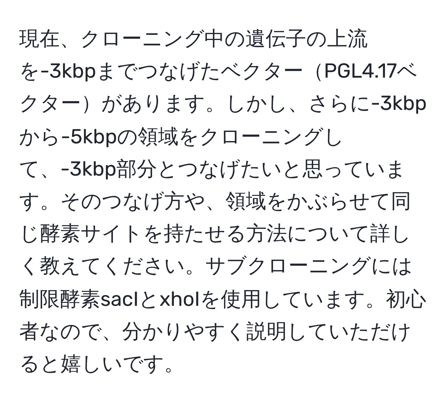 現在、クローニング中の遺伝子の上流を-3kbpまでつなげたベクターPGL4.17ベクターがあります。しかし、さらに-3kbpから-5kbpの領域をクローニングして、-3kbp部分とつなげたいと思っています。そのつなげ方や、領域をかぶらせて同じ酵素サイトを持たせる方法について詳しく教えてください。サブクローニングには制限酵素sacIとxhoIを使用しています。初心者なので、分かりやすく説明していただけると嬉しいです。