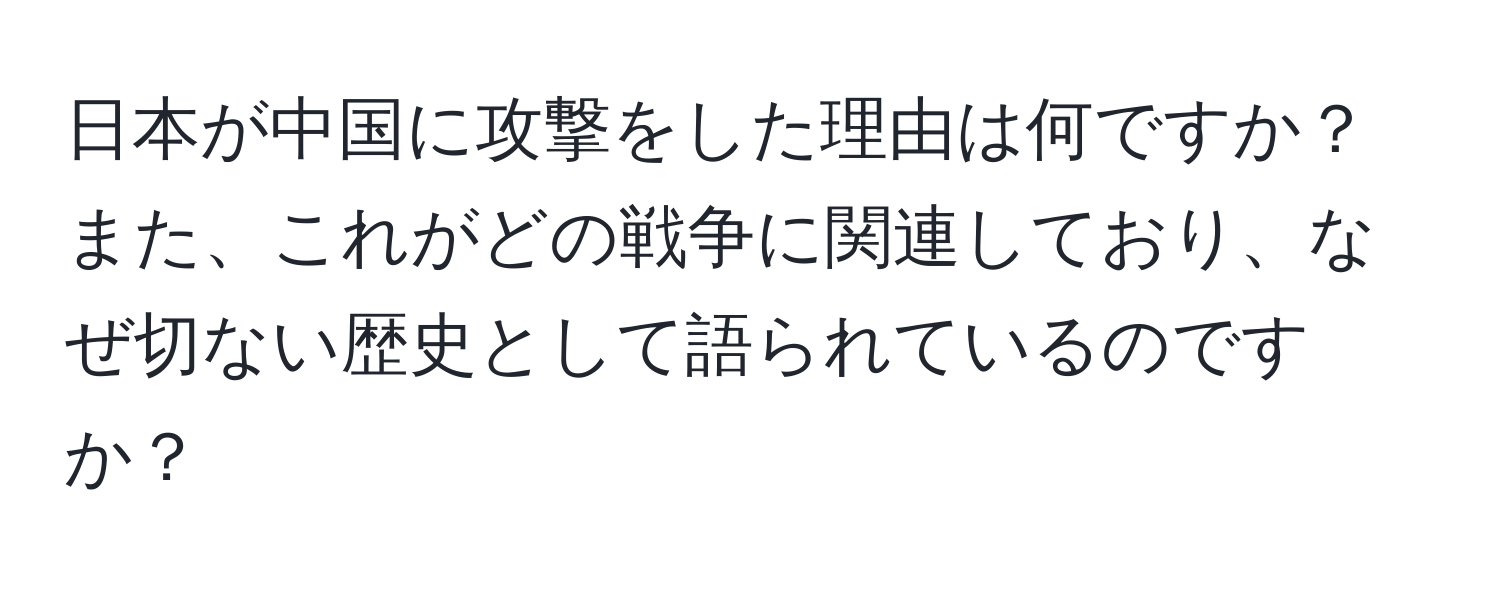 日本が中国に攻撃をした理由は何ですか？また、これがどの戦争に関連しており、なぜ切ない歴史として語られているのですか？