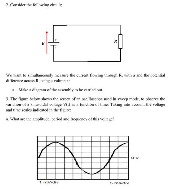 Consider the following circuit: 
We want to simultaneously measure the current flowing through R, with a and the potential 
difference across R, using a voltmeter 
a. Make a diagram of the assembly to be carried out. 
3. The figure below shows the screen of an oscilloscope used in sweep mode, to observe the 
variation of a sinusoidal voltage V(t) as a function of time. Taking into account the voltage 
and time scales indicated in the figure: 
a. What are the amplitude, period and frequency of this voltage?