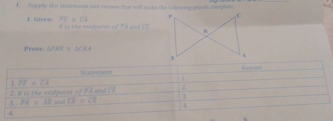 Supply the statement and reason that will make the following proofs complete. hel
1. Given overline PE≌ overline CA
R is the midpoint of overline PA and overline CE
Prove: △ PRE≌ △ CRA
N