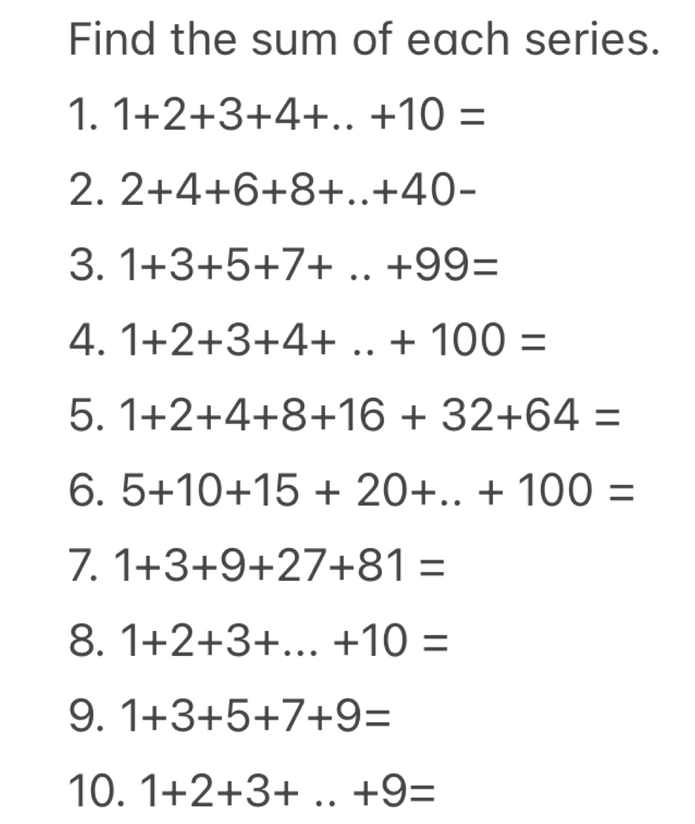 Find the sum of each series. 
1. 1+2+3+4+...+10=
2. 2+4+6+8+..+40-
3. 1+3+5+7+...+99=
4. 1+2+3+4+...+100=
5. 1+2+4+8+16+32+64=
6. 5+10+15+20+...+100=
7. 1+3+9+27+81=
8. 1+2+3+...+10=
9. 1+3+5+7+9=
10. 1+2+3+...+9=