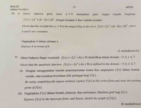 SULIT 19 3472/1 
(Edited Nov2023) 
14. a) Diberi bahawa garis lurus y=0 merupakan garis tangen kepada lengkung
f(x)=2x^2+(h-1)x+2k^2 , dengan keadaan h dan k adalah pemalar. 
Given that the straight line y=0 is the tangent line to the curve f(x)=2x^2+(h-1)x+2k^2 , where
h and k are constants. 
Ungkapkan h dalam sebutan k. 
Express h in terms of k. 
[2 markah/marks] 
b) Diberi bahawa fungsi kuadratik f(x)=-2x^2+4x+30 ditakrifkan dalam domain -3≤ x≤ 7. 
Given that the quadratic function f(x)=-2x^2+4x+30 is defined in the domain . -3≤ x≤ 7. 
(i) Dengan menggunakan kaedah penyempurnaan kuasa dua, ungkapkan f(x) dalam bentuk 
verteks, dan nyatakan koordinat titik pusingan bagi f(x). 
By using completing the square method. express f(x) in the vertex form and state the turning 
point of f(x). 
(ii) Ungkapkan f(x) dalam bentuk pintasan, dan seterusnya, lakarkan graf bagi f(x). 
Express f(x) in the intercept form, and hence, sketch the graph of f(x). 
[6 markah/mari