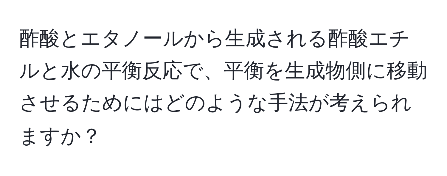 酢酸とエタノールから生成される酢酸エチルと水の平衡反応で、平衡を生成物側に移動させるためにはどのような手法が考えられますか？