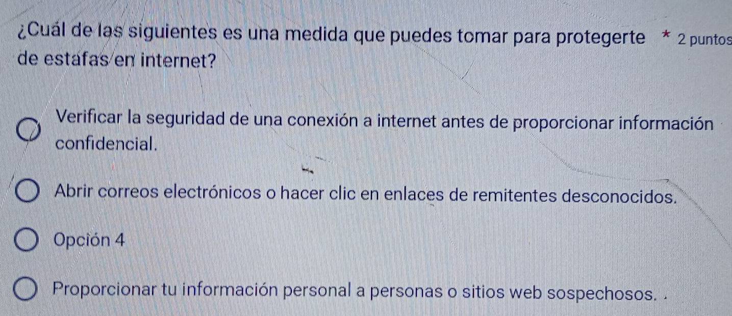 ¿Cuál de las siguientes es una medida que puedes tomar para protegerte * 2 puntos
de estafas en internet?
Verificar la seguridad de una conexión a internet antes de proporcionar información
confidencial.
Abrir correos electrónicos o hacer clic en enlaces de remitentes desconocidos.
Opción 4
Proporcionar tu información personal a personas o sitios web sospechosos.