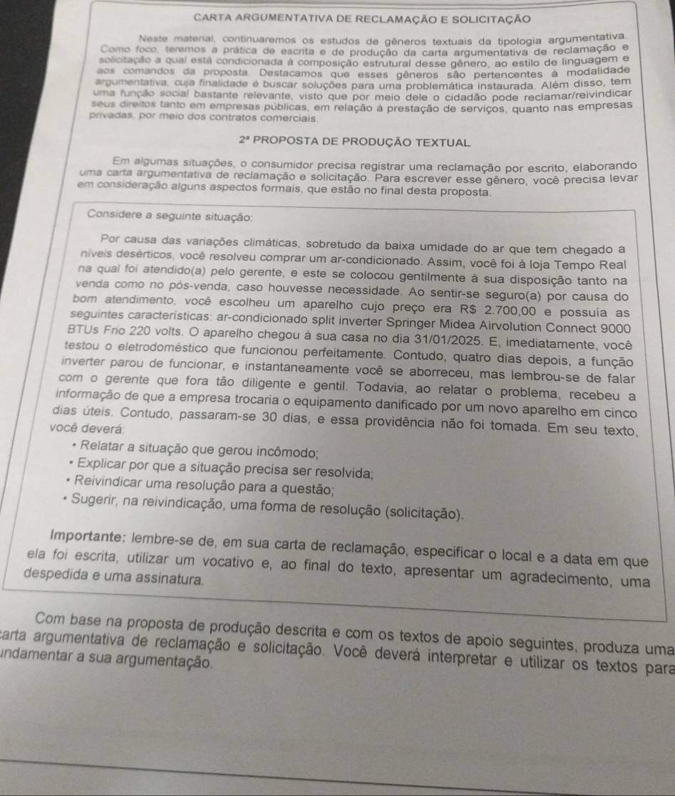 CARTA ARGUMENTATIVA DE RECLAMAÇÃO E SOLICITAÇÃO
Neste material, continuaremos os estudos de gêneros textuais da tipologia argumentativa
Como foco, teremos a prática de escrita e de produção da carta argumentativa de reclamação e
solicitação a qual está condicionada à composição estrutural desse gênero, ao estilo de linguagem e
aos comandos da proposta. Destacamos que esses gêneros são pertencentes à modalidade
argumentativa, cuja finalidade é buscar soluções para uma problemática instaurada. Além disso, tem
uma função social bastante relevante, visto que por meio dele o cidadão pode reclamar/reivindicar
seus direitos tanto em empresas públicas, em relação a prestação de serviços, quanto nas empresas
privadas, por meio dos contratos comerciais
2^a PROPOSTA DE PRODUÇÃO TEXTUAL
Em algumas situações, o consumidor precisa registrar uma reclamação por escrito, elaborando
uma carta argumentativa de reclamação e solicitação. Para escrever esse gênero, você precisa levar
em consideração alguns aspectos formais, que estão no final desta proposta.
Considere a seguinte situação:
Por causa das variações climáticas, sobretudo da baixa umidade do ar que tem chegado a
niveis desérticos, você resolveu comprar um ar-condicionado. Assim, você foi à Ioja Tempo Real
na qual foi atendido(a) pelo gerente, e este se colocou gentilmente à sua disposição tanto na
venda como no pós-venda, caso houvesse necessidade. Ao sentir-se seguro(a) por causa do
bom atendimento, você escolheu um aparelho cujo preço era R$ 2.700,00 e possuia as
seguintes características: ar-condicionado split inverter Springer Midea Airvolution Connect 9000
BTUs Frio 220 volts. O aparelho chegou à sua casa no dia 31/01/2025. E, imediatamente, você
testou o eletrodoméstico que funcionou perfeitamente. Contudo, quatro dias depois, a função
inverter parou de funcionar, e instantaneamente você se aborreceu, mas lembrou-se de falar
com o gerente que fora tão diligente e gentil. Todavia, ao relatar o problema, recebeu a
informação de que a empresa trocaria o equipamento danificado por um novo aparelho em cinco
dias úteis. Contudo, passaram-se 30 dias, e essa providência não foi tomada. Em seu texto,
você deverá:
* Relatar a situação que gerou incômodo;
Explicar por que a situação precisa ser resolvida;
Reivindicar uma resolução para a questão;
Sugerir, na reivindicação, uma forma de resolução (solicitação).
Importante: lembre-se de, em sua carta de reclamação, especificar o local e a data em que
ela foi escrita, utilizar um vocativo e, ao final do texto, apresentar um agradecimento, uma
despedida e uma assinatura.
Com base na proposta de produção descrita e com os textos de apoio seguintes, produza uma
carta argumentativa de reclamação e solicitação. Você deverá interpretar e utilizar os textos para
undamentar a sua argumentação.