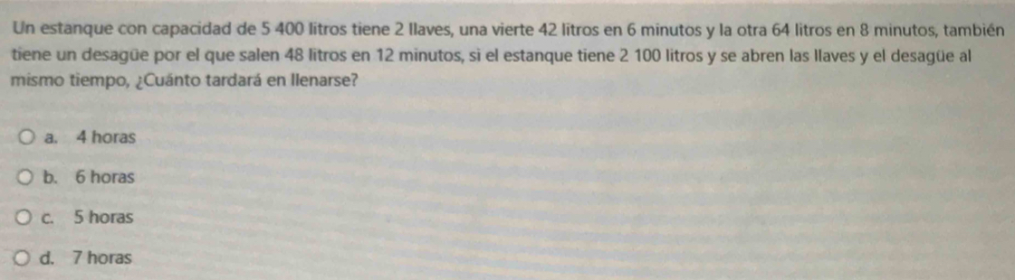 Un estanque con capacidad de 5 400 litros tiene 2 Ilaves, una vierte 42 litros en 6 minutos y la otra 64 litros en 8 minutos, también
tiene un desagüe por el que salen 48 litros en 12 minutos, si el estanque tiene 2 100 litros y se abren las llaves y el desagüe al
mismo tiempo, ¿Cuánto tardará en llenarse?
a. 4 horas
b. 6 horas
c. 5 horas
d. 7 horas