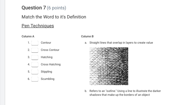 Match the Word to it's Definition
Pen Techniques
Column A Column B
1. Contour a. Straight lines that overlap in layers to create value
2. Cross Contour
3. Hatching
4. Cross Hatching
5. Stippling
6. Scumbling
b. Refers to an "outline." Using a line to illustrate the darker
shadows that make up the borders of an object