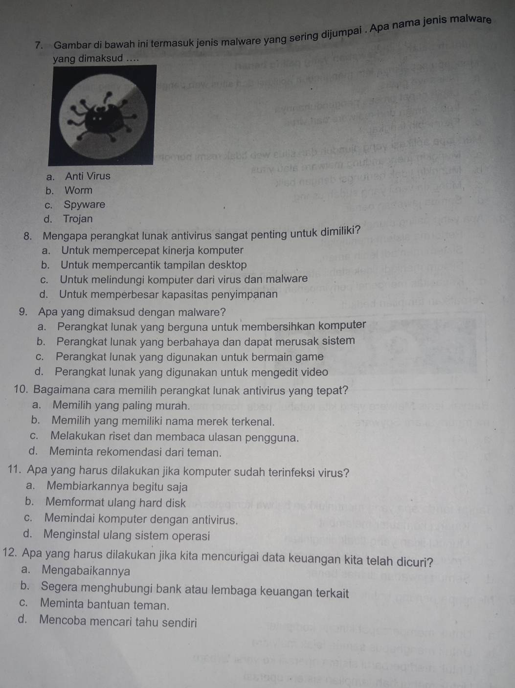 Gambar di bawah ini termasuk jenis malware yang sering dijumpai . Apa nama jenis malware
yang dimaksud ....
a. Anti Virus
b. Worm
c. Spyware
d. Trojan
8. Mengapa perangkat lunak antivirus sangat penting untuk dimiliki?
a. Untuk mempercepat kinerja komputer
b. Untuk mempercantik tampilan desktop
c. Untuk melindungi komputer dari virus dan malware
d. Untuk mempėrbesar kapasitas penyimpanan
9. Apa yang dimaksud dengan malware?
a. Perangkat lunak yang berguna untuk membersihkan komputer
b. Perangkat lunak yang berbahaya dan dapat merusak sistem
c. Perangkat lunak yang digunakan untuk bermain game
d. Perangkat lunak yang digunakan untuk mengedit video
10. Bagaimana cara memilih perangkat lunak antivirus yang tepat?
a. Memilih yang paling murah.
b. Memilih yang memiliki nama merek terkenal.
c. Melakukan riset dan membaca ulasan pengguna.
d. Meminta rekomendasi dari teman.
11. Apa yang harus dilakukan jika komputer sudah terinfeksi virus?
a. Membiarkannya begitu saja
b. Memformat ulang hard disk
c. Memindai komputer dengan antivirus.
d. Menginstal ulang sistem operasi
12. Apa yang harus dilakukan jika kita mencurigai data keuangan kita telah dicuri?
a. Mengabaikannya
b. Segera menghubungi bank atau lembaga keuangan terkait
c. Meminta bantuan teman.
d. Mencoba mencari tahu sendiri