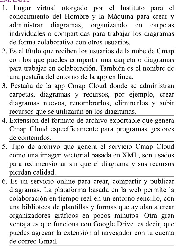 Lugar virtual otorgado por el Instituto para el 
conocimiento del Hombre y la Máquina para crear y 
administrar diagramas, organizando en carpetas 
individuales o compartidas para trabajar los diagramas 
de forma colaborativa con otros usuarios. 
2. Es el título que reciben los usuarios de la nube de Cmap 
con los que puedes compartir una carpeta o diagramas 
para trabajar en colaboración. También es el nombre de 
una pestaña del entorno de la app en línea. 
3. Pestaña de la app Cmap Cloud donde se administran 
carpetas, diagramas y recursos, por ejemplo, crear 
diagramas nuevos, renombrarlos, eliminarlos y subir 
recursos que se utilizarán en los diagramas. 
4. Extensión del formato de archivo exportable que genera 
Cmap Cloud específicamente para programas gestores 
de contenidos. 
5. Tipo de archivo que genera el servicio Cmap Cloud 
como una imagen vectorial basada en XML, son usados 
para redimensionar sin que el diagrama y sus recursos 
pierdan calidad. 
6. Es un servicio online para crear, compartir y publicar 
diagramas. La plataforma basada en la web permite la 
colaboración en tiempo real en un entorno sencillo, con 
una biblioteca de plantillas y formas que ayudan a crear 
organizadores gráficos en pocos minutos. Otra gran 
ventaja es que funciona con Google Drive, es decir, que 
puedes agregar la extensión al navegador con tu cuenta 
de correo Gmail.