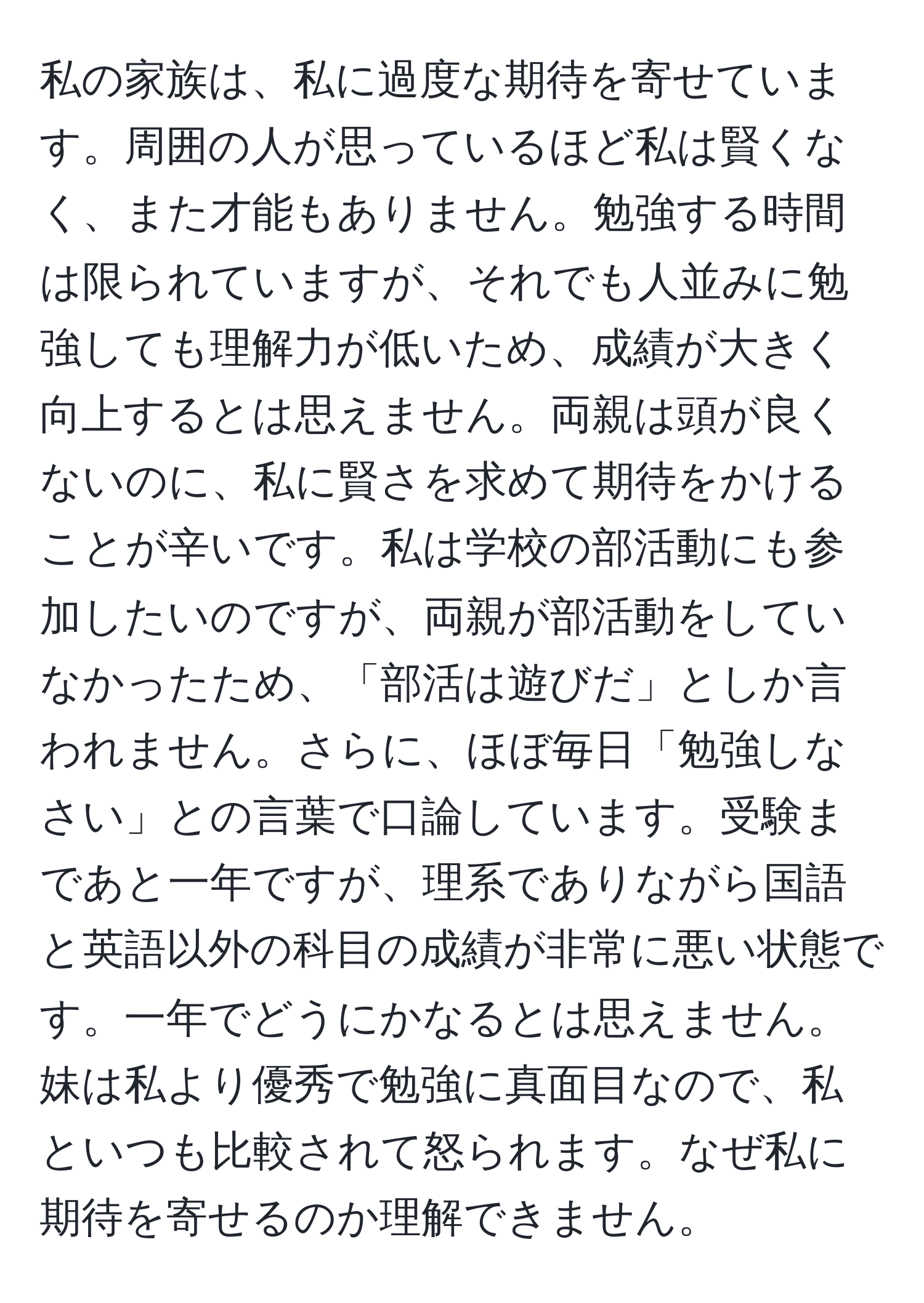 私の家族は、私に過度な期待を寄せています。周囲の人が思っているほど私は賢くなく、また才能もありません。勉強する時間は限られていますが、それでも人並みに勉強しても理解力が低いため、成績が大きく向上するとは思えません。両親は頭が良くないのに、私に賢さを求めて期待をかけることが辛いです。私は学校の部活動にも参加したいのですが、両親が部活動をしていなかったため、「部活は遊びだ」としか言われません。さらに、ほぼ毎日「勉強しなさい」との言葉で口論しています。受験まであと一年ですが、理系でありながら国語と英語以外の科目の成績が非常に悪い状態です。一年でどうにかなるとは思えません。妹は私より優秀で勉強に真面目なので、私といつも比較されて怒られます。なぜ私に期待を寄せるのか理解できません。