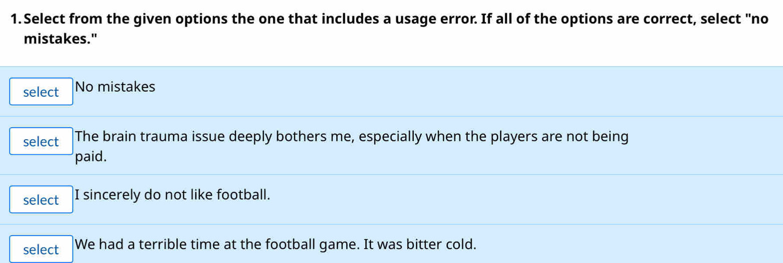 Select from the given options the one that includes a usage error. If all of the options are correct, select "no
mistakes."
select No mistakes
select The brain trauma issue deeply bothers me, especially when the players are not being
paid.
select I sincerely do not like football.
select We had a terrible time at the football game. It was bitter cold.