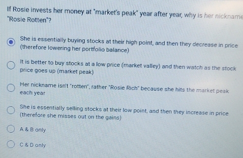 If Rosie invests her money at "market's peak" year after year, why is her nickname
"Rosie Rotten"?
She is essentially buying stocks at their high point, and then they decrease in price
(therefore lowering her portfolio balance)
It is better to buy stocks at a low price (market valley) and then watch as the stock
price goes up (market peak)
Her nickname isn't 'rotten", rather "Rosie Rich" because she hits the market peak
each year
She is essentially selling stocks at their low point, and then they increase in price
(therefore she misses out on the gains)
A & B only
C & D only