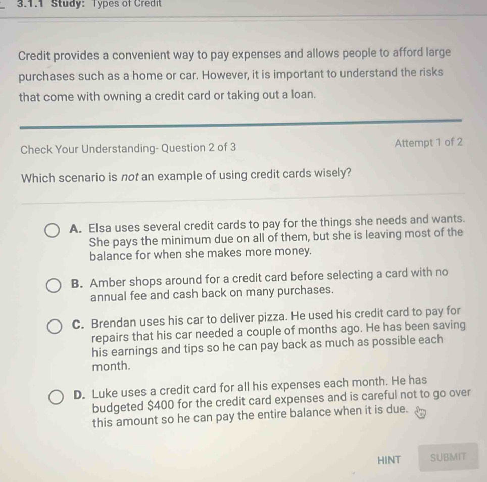 Study: Types of Credit
Credit provides a convenient way to pay expenses and allows people to afford large
purchases such as a home or car. However, it is important to understand the risks
that come with owning a credit card or taking out a loan.
Check Your Understanding- Question 2 of 3 Attempt 1 of 2
Which scenario is not an example of using credit cards wisely?
A. Elsa uses several credit cards to pay for the things she needs and wants.
She pays the minimum due on all of them, but she is leaving most of the
balance for when she makes more money.
B. Amber shops around for a credit card before selecting a card with no
annual fee and cash back on many purchases.
C. Brendan uses his car to deliver pizza. He used his credit card to pay for
repairs that his car needed a couple of months ago. He has been saving
his earnings and tips so he can pay back as much as possible each
month.
D. Luke uses a credit card for all his expenses each month. He has
budgeted $400 for the credit card expenses and is careful not to go over
this amount so he can pay the entire balance when it is due.
HINT SUBMIT