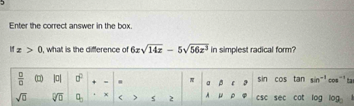 Enter the correct answer in the box. 
If x>0 , what is the difference of 6xsqrt(14x)-5sqrt(56x^3) in simplest radical form? 
 □ /□   (0) 0 □^(□) + - = π a β ε 9 sin cos tan sin^(-1)cos^(-1) ta
μ ρ φ
sqrt(□ ) sqrt[□](□ ) □ _□  . × < > s 2 CSC sec cot oglog _3