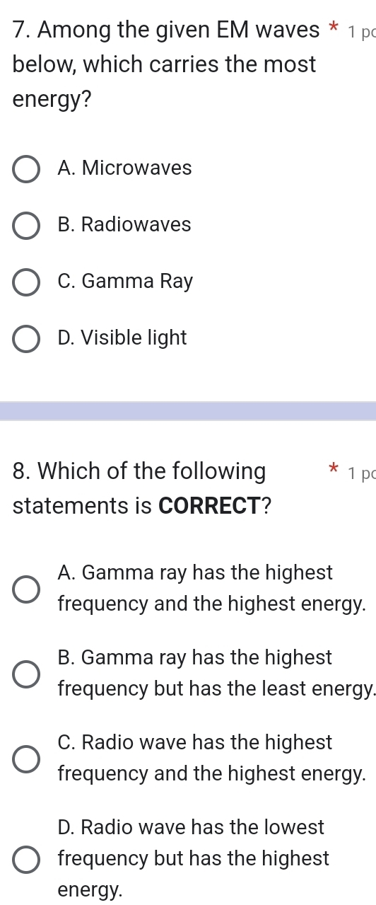 Among the given EM waves * 1 p
below, which carries the most
energy?
A. Microwaves
B. Radiowaves
C. Gamma Ray
D. Visible light
8. Which of the following 1 p
statements is CORRECT?
A. Gamma ray has the highest
frequency and the highest energy.
B. Gamma ray has the highest
frequency but has the least energy.
C. Radio wave has the highest
frequency and the highest energy.
D. Radio wave has the lowest
frequency but has the highest
energy.