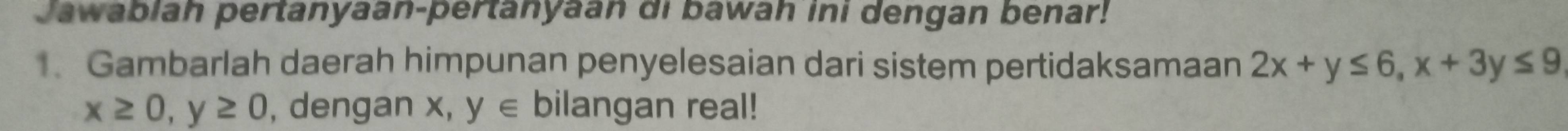 Jawabiah pertanyaan-pertanyaan di bawah ini dengan benar!
. Gambarlah daerah himpunan penyelesaian dari sistem pertidaksamaan 2x+y≤ 6, x+3y≤ 9
x≥ 0, y≥ 0 , dengan x, y∈ bilangan real!