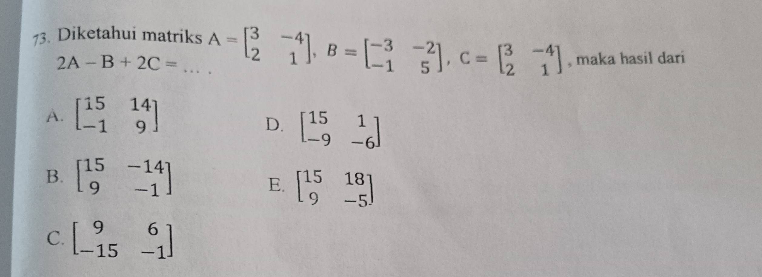 Diketahui matriks
2A-B+2C= _ A=beginbmatrix 3&-4 2&1endbmatrix , B=beginbmatrix -3&-2 -1&5endbmatrix , C=beginbmatrix 3&-4 2&1endbmatrix , maka hasil dari
A. beginbmatrix 15&14 -1&9endbmatrix
D. beginbmatrix 15&1 -9&-6endbmatrix
B. beginbmatrix 15&-14 9&-1endbmatrix
E. beginbmatrix 15&18 9&-5endbmatrix
C. beginbmatrix 9&6 -15&-1endbmatrix