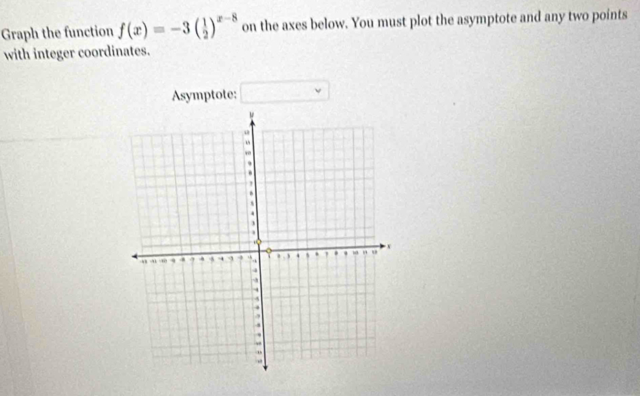 Graph the function f(x)=-3( 1/2 )^x-8 on the axes below. You must plot the asymptote and any two points 
with integer coordinates. 
Asymptote: □