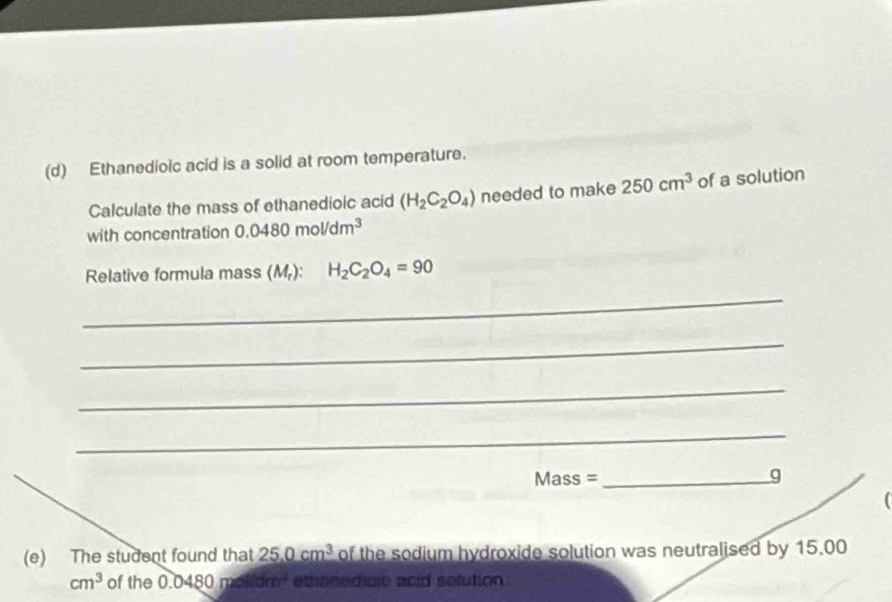 Ethanedioic acid is a solid at room temperature. 
Calculate the mass of ethanedioic acid (H_2C_2O_4) needed to make 250cm^3 of a solution 
with concentration 0.0480mol/dm^3
Relative formula mass (M_r) : H_2C_2O_4=90
_ 
_ 
_ 
_ 
Mass =_ g 
(e) The student found that 25.0cm^3 of the sodium hydroxide solution was neutralised by 15.00
cm^3 of the 0.0 480 m6fidm^3 ethanedicic acid selution