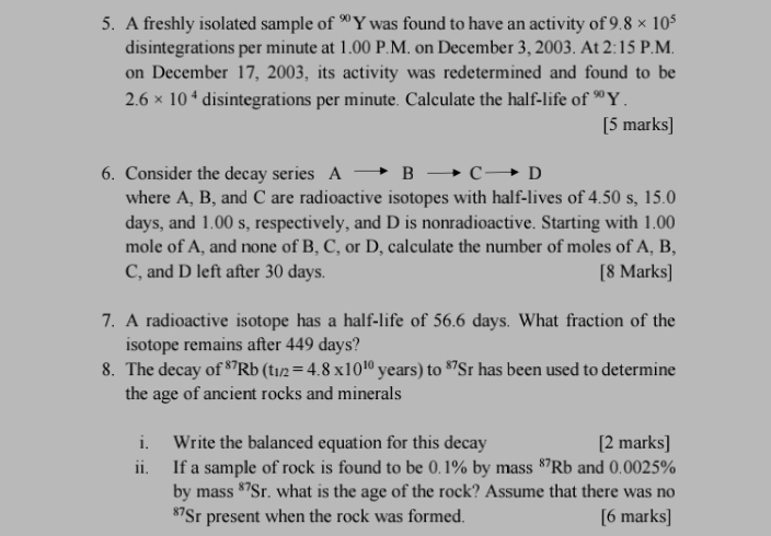 A freshly isolated sample of ∞Y was found to have an activity of 9.8* 10^5
disintegrations per minute at 1.00 P.M. on December 3, 2003. At 2:15 P.M. 
on December 17, 2003, its activity was redetermined and found to be
2.6* 10^4 disintegrations per minute. Calculate the half-life of ∞ Y. 
[5 marks] 
6. Consider the decay series A B c- D
where A, B, and C are radioactive isotopes with half-lives of 4.50 s, 15.0
days, and 1.00 s, respectively, and D is nonradioactive. Starting with 1.00
mole of A, and none of B, C, or D, calculate the number of moles of A, B, 
C, and D left after 30 days. [8 Marks] 
7. A radioactive isotope has a half-life of 56.6 days. What fraction of the 
isotope remains after 449 days? 
8. The decay of^(87)Rb(t_1/2=4.8* 10^(10)years ) to 87 Sr has been used to determine 
the age of ancient rocks and minerals 
i. Write the balanced equation for this decay [2 marks] 
ii. If a sample of rock is found to be 0.1% by mass $Rb and 0.0025%
by mass *⁷Sr. what is the age of the rock? Assume that there was no 
* 7Sr present when the rock was formed. [6 marks]