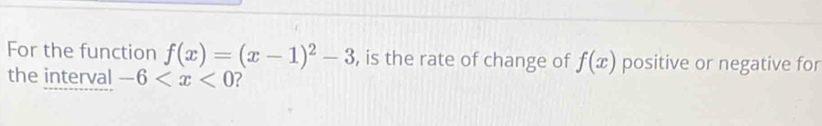 For the function f(x)=(x-1)^2-3 , is the rate of change of f(x) positive or negative for 
the interval -6 ?