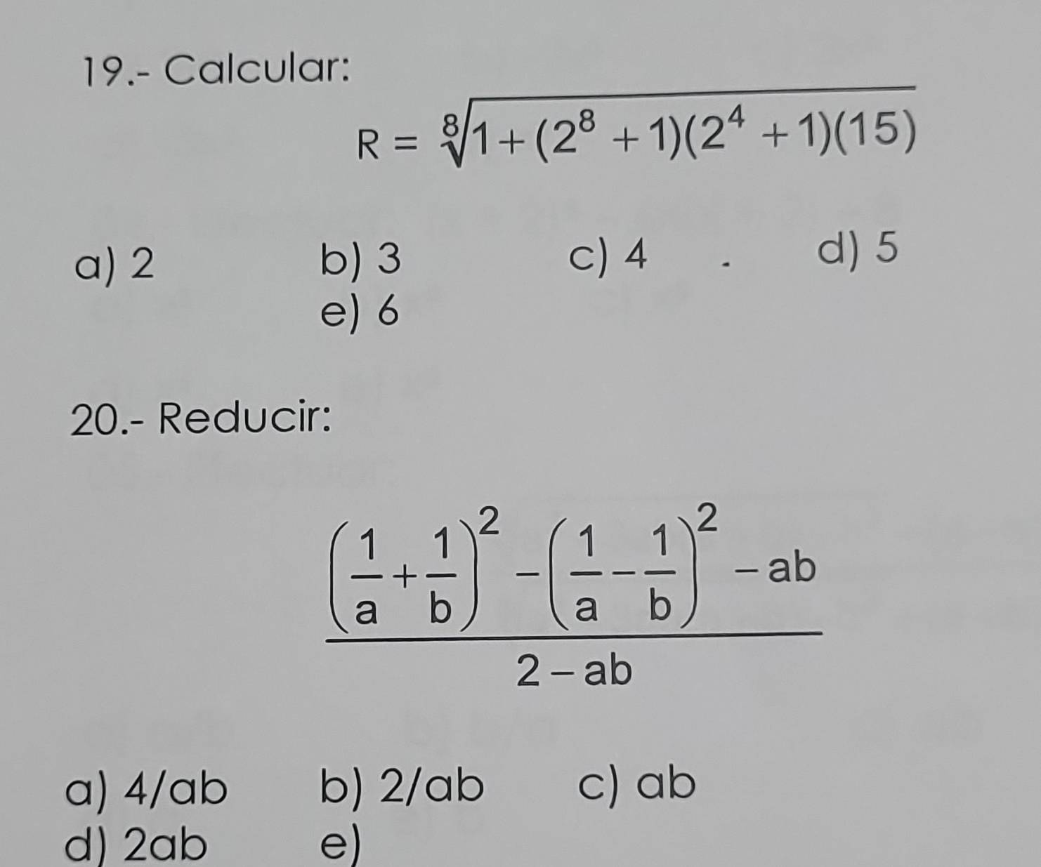 19.- Calcular:
R=sqrt[8](1+(2^8+1)(2^4+1)(15))
a) 2 b) 3 c) 4
d) 5
e) 6
20.- Reducir:
frac ( 1/a + 1/b )^2-( 1/a - 1/b )^2-ab2-ab
a) 4/ab b) 2/ab c) ab
d) 2ab e)