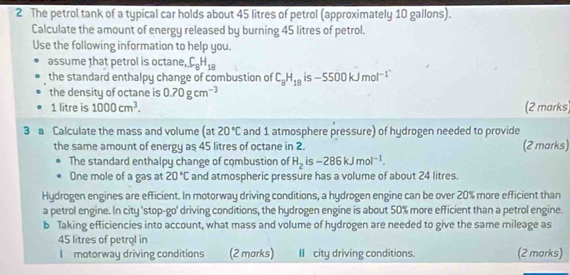 The petrol tank of a typical car holds about 45 litres of petrol (approximately 10 gallons). 
Calculate the amount of energy released by burning 45 litres of petrol. 
Use the following information to help you. 
assume that petrol is octane, C_8H_18
the standard enthalpy change of combustion of C_8H_18 is -5500kJmol^(-1^-)
the density of octane is 0.70gcm^(-3) (2 marks)
1 litre is 1000cm^3. 
3 Calculate the mass and volume (at20°C and 1 atmosphere pressure) of hydrogen needed to provide 
the same amount of energy as 45 litres of octane in 2. (2 marks) 
The standard enthalpy change of combustion of H_2is-286kJmol^(-1). 
One mole of a gas at 20°C and atmospheric pressure has a volume of about 24 litres. 
Hydrogen engines are efficient. In motorway driving conditions, a hydrogen engine can be over 20% more efficient than 
a petrol engine. In city 'stop-go' driving conditions, the hydrogen engine is about 50% more efficient than a petrol engine. 
b Taking efficiencies into account, what mass and volume of hydrogen are needed to give the same mileage as
45 litres of petrol in 
I motorway driving conditions (2 marks) II city driving conditions. (2 marks)