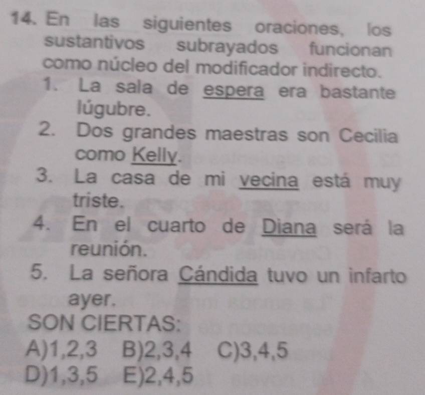 En las siguientes oraciones, los
sustantivos subrayados funcionan
como núcleo del modificador indirecto.
1. La sala de espera era bastante
lúgubre.
2. Dos grandes maestras son Cecilia
como Kelly.
3. La casa de mi vecina está muy
triste.
4. En el cuarto de Diana será la
reunión.
5. La señora Cándida tuvo un infarto
ayer.
SON CIERTAS:
A) 1, 2, 3 B) 2, 3, 4 C) 3, 4, 5
D) 1, 3, 5 E) 2, 4, 5