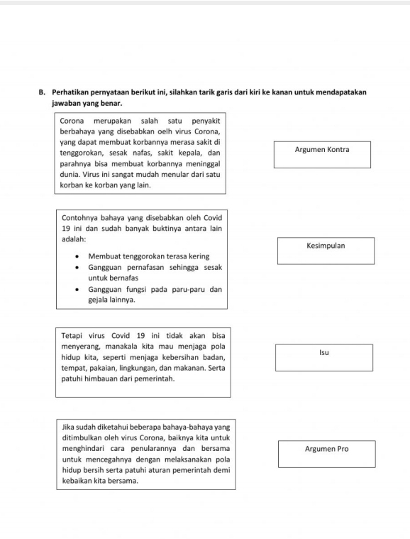 Perhatikan pernyataan berikut ini, silahkan tarik garis dari kiri ke kanan untuk mendapatakan 
jawaban yang benar. 
Corona merupakan salah satu penyakit 
berbahaya yang disebabkan oelh virus Corona, 
yang dapat membuat korbannya merasa sakit di 
tenggorokan, sesak nafas, sakit kepala, dan Argumen Kontra 
parahnya bisa membuat korbannya meninggal 
dunia. Virus ini sangat mudah menular dari satu 
korban ke korban yang lain. 
Contohnya bahaya yang disebabkan oleh Covid
19 ini dan sudah banyak buktinya antara lain 
adalah: Kesimpulan 
Membuat tenggorokan terasa kering 
Gangguan pernafasan sehingga sesak 
untuk bernafas 
Gangguan fungsi pada paru-paru dan 
gejala lainnya. 
Tetapi virus Covid 19 ini tidak akan bisa 
menyerang, manakala kita mau menjaga pola 
hidup kita, seperti menjaga kebersihan badan, Isu 
tempat, pakaian, lingkungan, dan makanan. Serta 
patuhi himbauan dari pemerintah. 
Jika sudah diketahui beberapa bahaya-bahaya yang 
ditimbulkan oleh virus Corona, baiknya kita untuk 
menghindari cara penularannya dan bersama Argumen Pro 
untuk mencegahnya dengan melaksanakan pola 
hidup bersih serta patuhi aturan pemerintah demi 
kebaikan kita bersama.