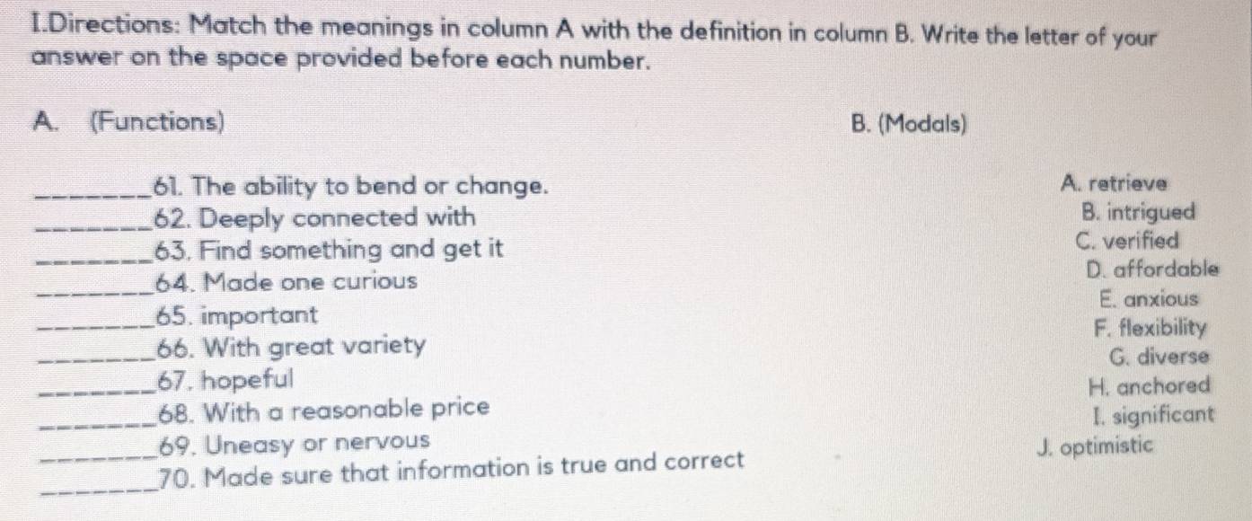 Directions: Match the meanings in column A with the definition in column B. Write the letter of your
answer on the space provided before each number.
A. (Functions) B. (Modals)
_61. The ability to bend or change. A. retrieve
_62. Deeply connected with B. intrigued
_63, Find something and get it
C. verified
_
64. Made one curious D. affordable
E. anxious
_65. important
F. flexibility
_66. With great variety
G. diverse
_67. hopeful
H. anchored
_68. With a reasonable price
I. significant
_69. Uneasy or nervous
J. optimistic
_
70. Made sure that information is true and correct