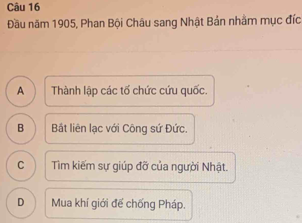 Đầu năm 1905, Phan Bội Châu sang Nhật Bản nhằm mục đíc
A )Thành lập các tổ chức cứu quốc.
B 1 Bắt liên lạc với Công sứ Đức.
c ) Tìm kiếm sự giúp đỡ của người Nhật.
D Mua khí giới để chống Pháp.