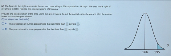 The figure to the right represents the normal curve with mu =266
X=295 0035 0. Provide two interpretations of this area. days and sigma =16 days. The area to the right of
Provide one interpretation of the area using the given values. Select the correct choice below and fill in the answer
(Type integers or decimals.) boxes to complete your choice.
A. The proportion of human pregnancies that last more than □ days is □.
B. The proportion of human pregnancies that last less than □ days is □.