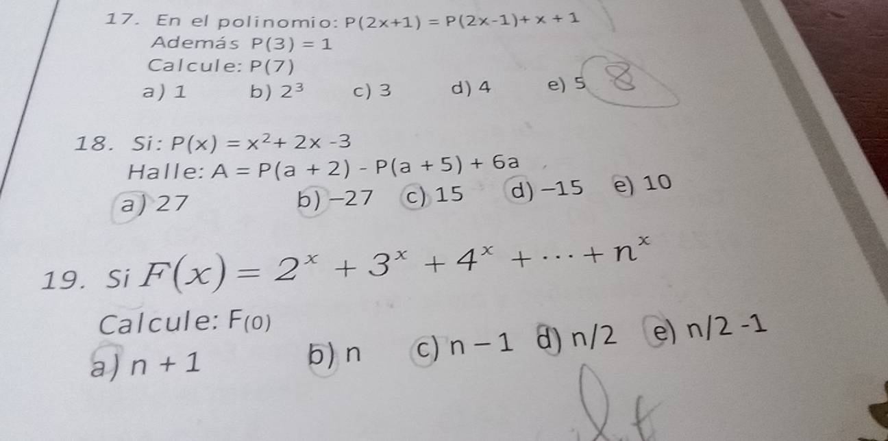 En el polinomio: P(2x+1)=P(2x-1)+x+1
Además P(3)=1
Calcule: P(7)
a) 1 b) 2^3 c) 3 d) 4 e) 5
18. Si: P(x)=x^2+2x-3
Halle: A=P(a+2)-P(a+5)+6a
a) 27 b) -27 c) 15 d) -15 e) 10
19. Si F(x)=2^x+3^x+4^x+·s +n^x
Calcule: F_(0
a) n+1 d) n/2 e) n/2 -1
b) n c) n-1