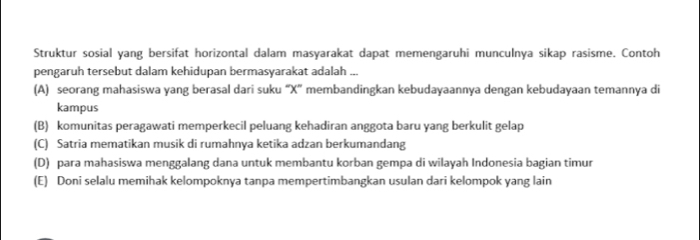 Struktur sosial yang bersifat horizontal dalam masyarakat dapat memengaruhi munculnya sikap rasisme. Contoh
pengaruh tersebut dalam kehidupan bermasyarakat adalah ...
(A) seorang mahasiswa yang berasal dari suku “ X ” membandingkan kebudayaannya dengan kebudayaan temannya di
kampus
(B) komunitas peragawati memperkecil peluang kehadiran anggota baru yang berkulit gelap
(C) Satria mematikan musik di rumahnya ketika adzan berkumandang
(D) para mahasiswa menggalang dana untuk membantu korban gempa di wilayah Indonesia bagian timur
(E) Doni selalu memihak kelompoknya tanpa mempertimbangkan usulan dari kelompok yang lain