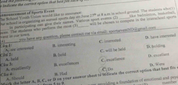 Tead the folos
o indicate the correct option that best fis eae n b 
nnouncement of Sports Event
he School Youth Union would like to announce:
Our school is organizing an annual sports day on June 27^(th) at 8 a.m in school ground. The students who(1)
in participating can give their names. Various sport events (2) like badminton, basketball,
will be chosen to compete in the interschool sports
_aces. The students who perform the most (3) vent in our town._
you have any question, please contact me via email: sportseventND@gmail.com
C. interested
A, are interested D. have interested
Câp 1 B. interesting
D. holding
A. held C. will be held
Câu 2: B. hold
D. excellent
Câu 3: B. excellences
A. exceliently C. excellence
D. Were
Câu 4: B. Had C. Do
Mark the letter A, B, C, or D on your answer sheet to indicate the correct option that best fits c
A. Should
pviding a foundation of emotional and psyc
member
