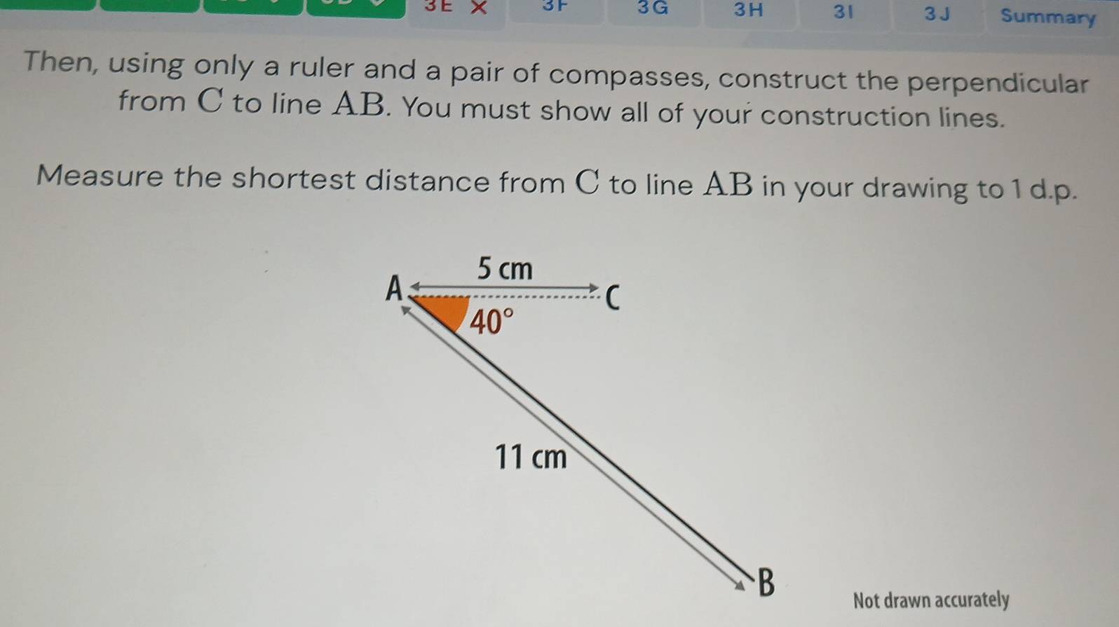 3F 3G 3H 31 3 J Summary
Then, using only a ruler and a pair of compasses, construct the perpendicular
from C to line AB. You must show all of your construction lines.
Measure the shortest distance from C to line AB in your drawing to 1 d.p.
Not drawn accurately