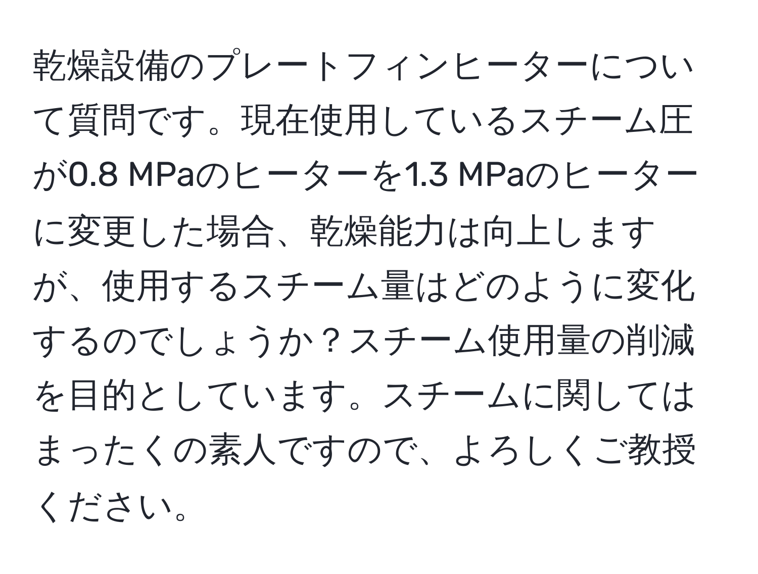 乾燥設備のプレートフィンヒーターについて質問です。現在使用しているスチーム圧が0.8 MPaのヒーターを1.3 MPaのヒーターに変更した場合、乾燥能力は向上しますが、使用するスチーム量はどのように変化するのでしょうか？スチーム使用量の削減を目的としています。スチームに関してはまったくの素人ですので、よろしくご教授ください。