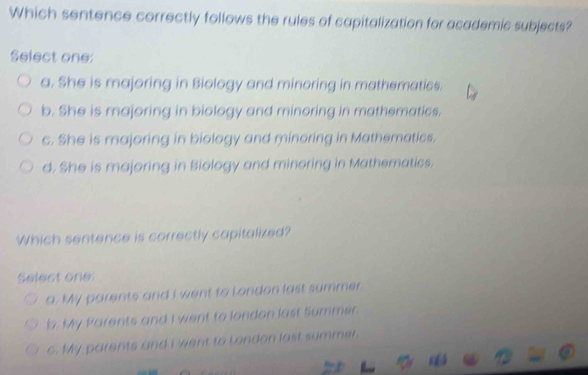 Which sentence correctly follows the rules of capitalization for academic subjects?
Select one:
a. She is majoring in Biology and minoring in mathematics.
b. She is majoring in biology and minoring in mathematics.
c. She is majoring in biology and minoring in Mathematics.
d. She is majoring in Biology and minoring in Mathematics.
Which sentence is correctly capitalized?
Select one:
a. My parents and I went to London last summer.
b. My Parents and I went to london last Summer.
c. My parents and i went to London last summer.
%