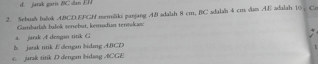 d. jarak garis BC dan EH
2. Sebuah balok ABCD. EFGH memiliki panjang AB adalah 8 cm, BC adalah 4 cm dan AE adalah 10 Co
Gambarlah balok tersebut, kemudian tentukan:
a. jarak A dengan titik G
b. jarak titik E dengan bidang ABCD 1
c. jarak titik D dengan bidang ACGE