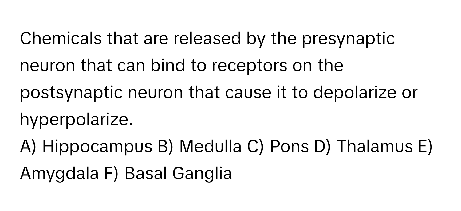 Chemicals that are released by the presynaptic neuron that can bind to receptors on the postsynaptic neuron that cause it to depolarize or hyperpolarize.

A) Hippocampus B) Medulla C) Pons D) Thalamus E) Amygdala F) Basal Ganglia