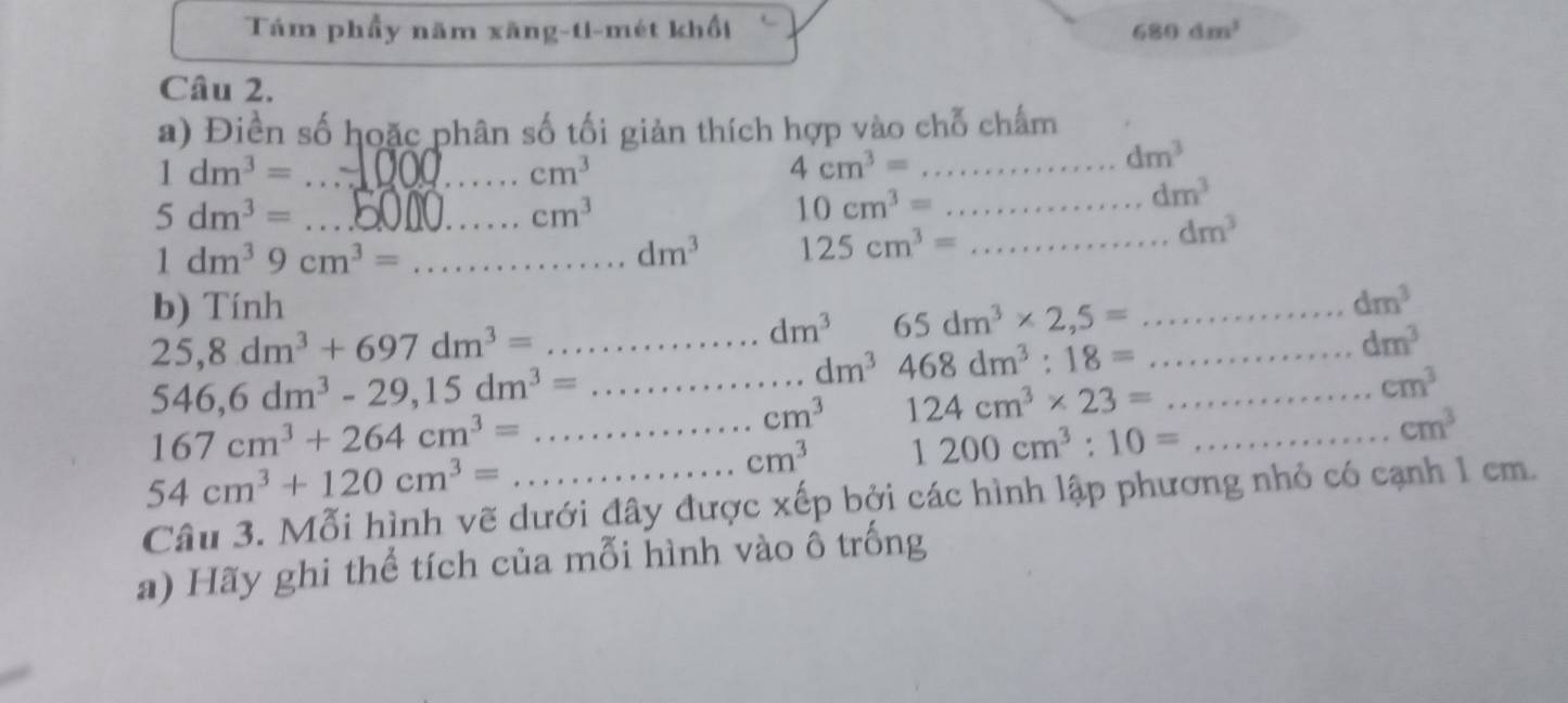 Tám phẩy năm xãng-ti-mét khổi 680dm^3
Câu 2. 
a) Điền số hoặc phân số tối giản thích hợp vào chỗ chấm 
_ 1dm^3=
cm^3
_ 4cm^3=
dm^3
5dm^3= _
cm^3
10cm^3= _
dm^3
dm^3
_ 1dm^39cm^3=
dm^3 125cm^3= _ 
b) Tính
25,8dm^3+697dm^3=
dm^3 65dm^3* 2,5=...dm^3 _
546,6dm^3-29, 15dm^3=... __ ... dm^3 468dm^3:18= _ _ ... dm^3
cm^3 124cm^3* 23= () cm^3
_ 167cm^3+264cm^3=
cm^3 1200cm^3:10=... _
cm^3
54cm^3+120cm^3=
Câu 3. Mỗi hình vẽ dưới đây được xếp bởi các hình lập phương nhỏ có cạnh 1 cm. 
a) Hãy ghi thể tích của mỗi hình vào ổ trống